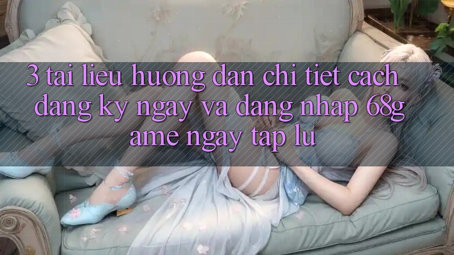 3. Tài liệu hướng dẫn Chi Tiết Cách Đăng ký ngay Và Đăng Nhập 68game Ngay tắp lự