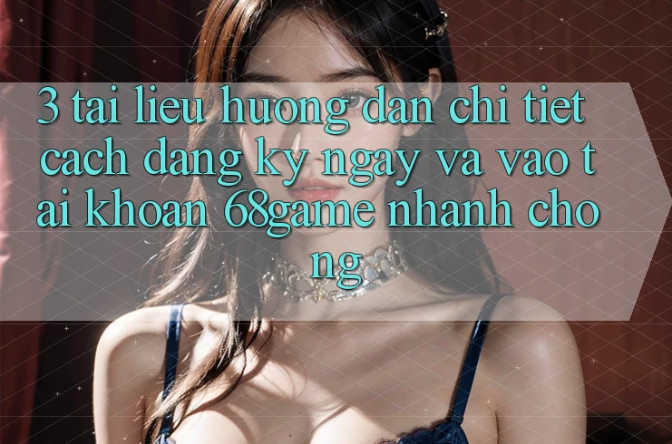 3. Tài liệu hướng dẫn Chi Tiết Cách Đăng ký ngay Và Vào tài khoản 68game Nhanh chóng