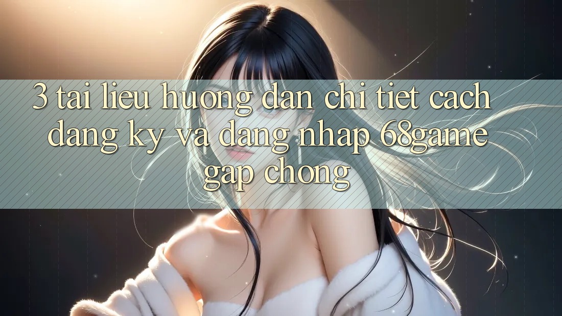 3. Tài liệu hướng dẫn Chi Tiết Cách Đăng Ký Và Đăng Nhập 68game Gấp Chóng