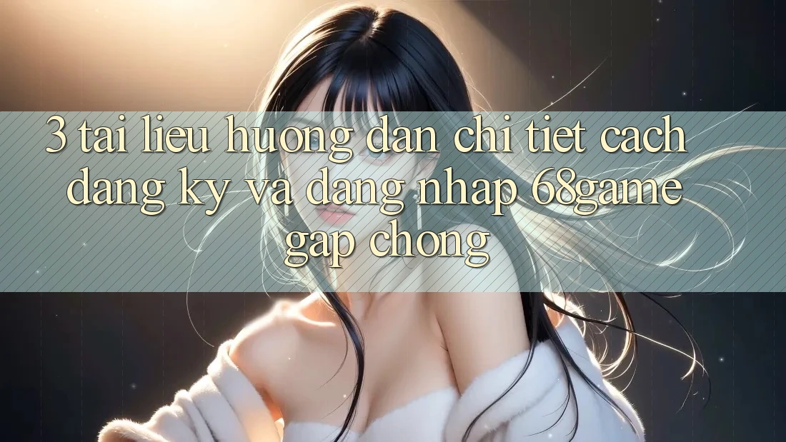 3. Tài liệu hướng dẫn Chi Tiết Cách Đăng Ký Và Đăng Nhập 68game Gấp Chóng