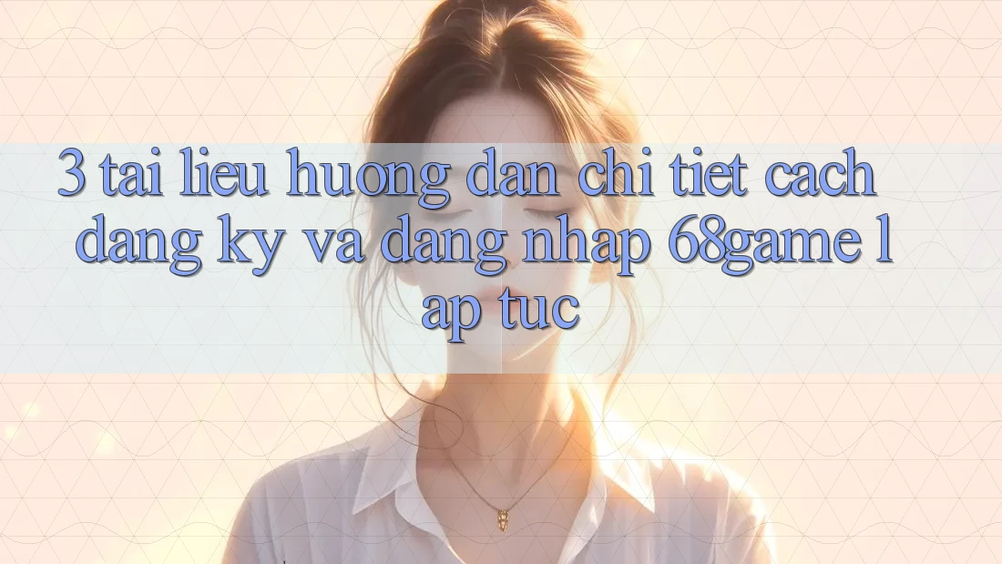 3. Tài liệu hướng dẫn Chi Tiết Cách Đăng Ký Và Đăng Nhập 68game Lập tức