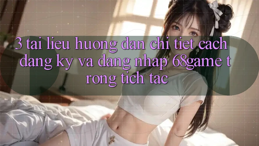 3. Tài liệu hướng dẫn Chi Tiết Cách Đăng Ký Và Đăng Nhập 68game Trong tích tắc