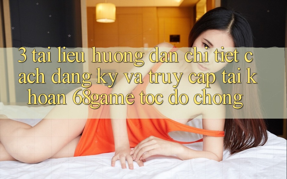 3. Tài liệu hướng dẫn Chi Tiết Cách Đăng Ký Và Truy cập tài khoản 68game Tốc độ Chóng