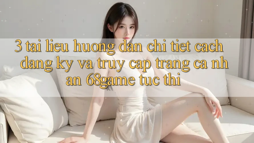 3. Tài liệu hướng dẫn Chi Tiết Cách Đăng Ký Và Truy cập trang cá nhân 68game Tức thì