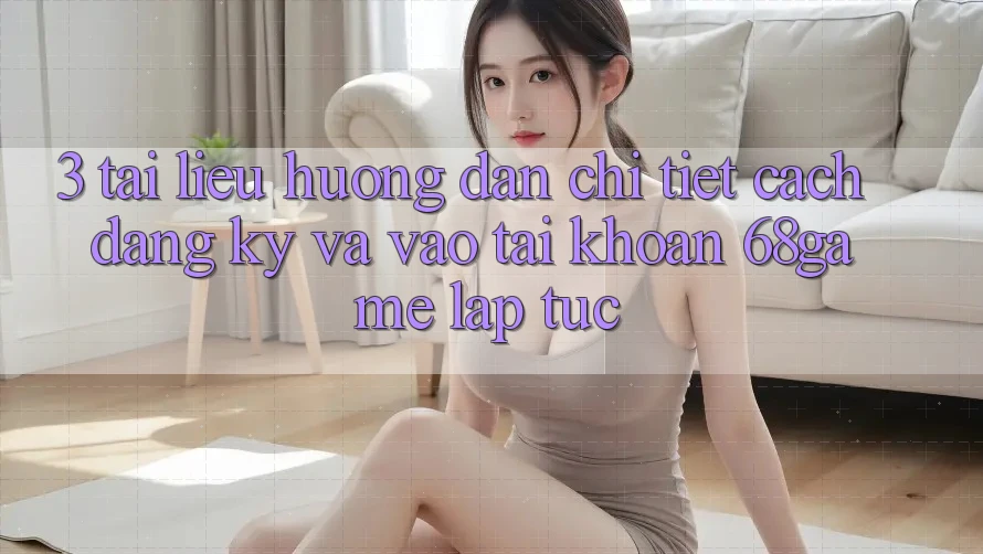 3. Tài liệu hướng dẫn Chi Tiết Cách Đăng Ký Và Vào tài khoản 68game Lập tức