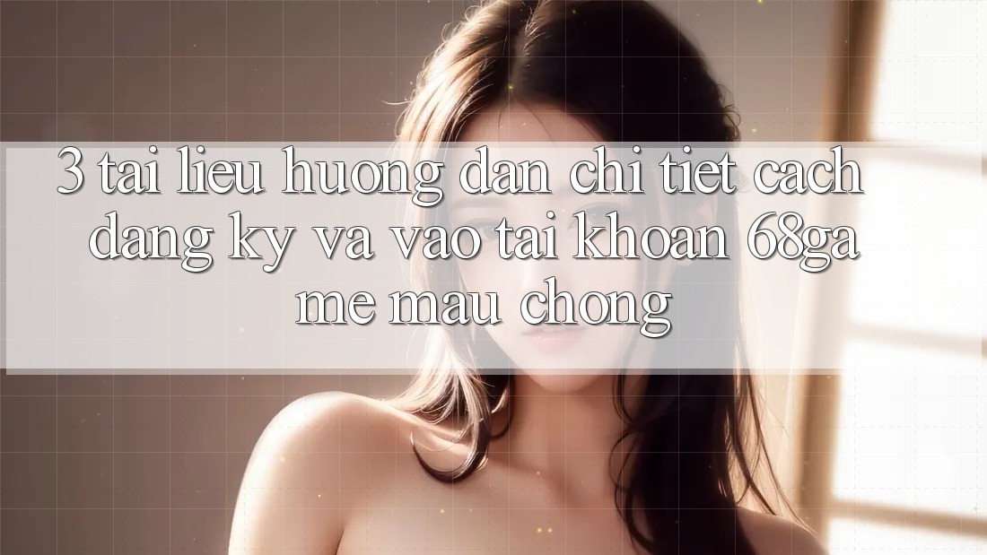 3. Tài liệu hướng dẫn Chi Tiết Cách Đăng Ký Và Vào tài khoản 68game Mau chóng