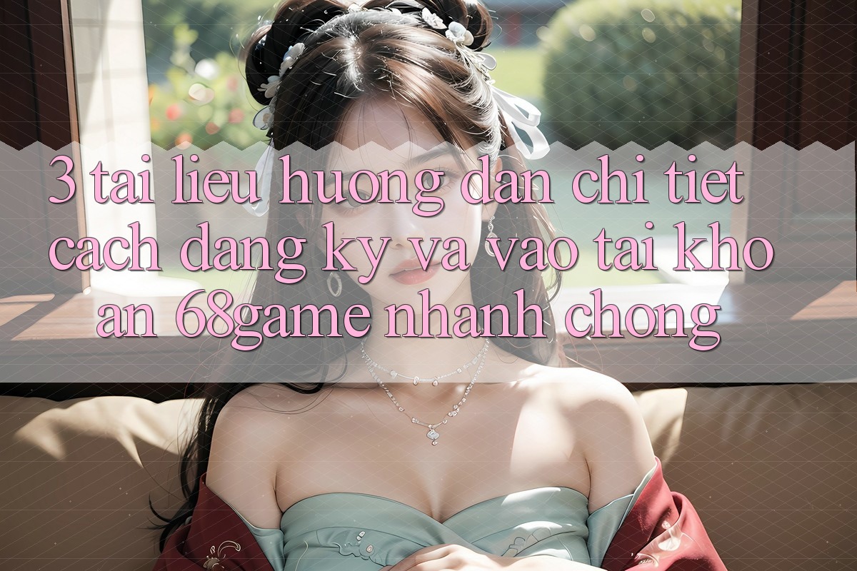 3. Tài liệu hướng dẫn Chi Tiết Cách Đăng Ký Và Vào tài khoản 68game Nhanh chóng