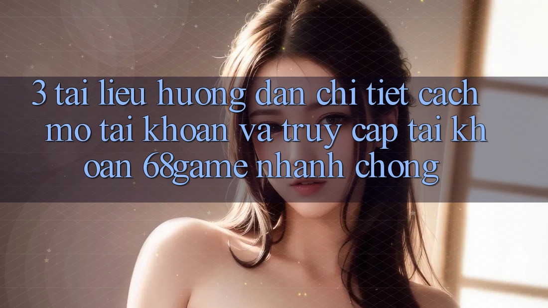 3. Tài liệu hướng dẫn Chi Tiết Cách Mở tài khoản Và Truy cập tài khoản 68game Nhanh Chóng
