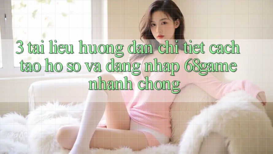 3. Tài liệu hướng dẫn Chi Tiết Cách Tạo hồ sơ Và Đăng Nhập 68game Nhanh chóng