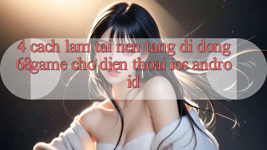 4. Cách làm Tải Nền tảng di động 68game Cho Điện Thoại (iOS & Android)