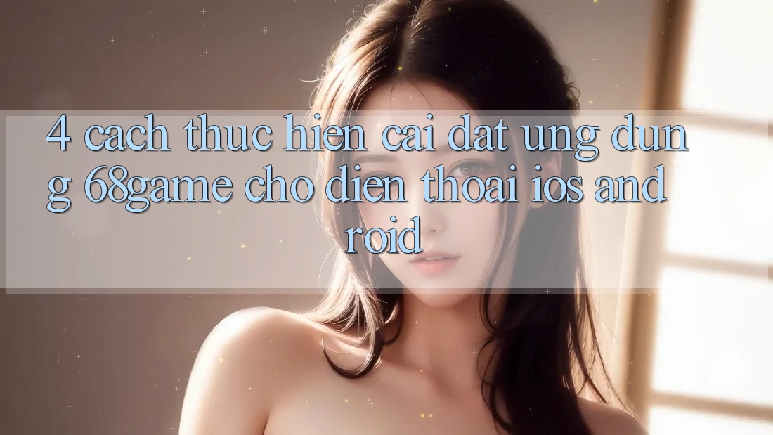 4. Cách thực hiện Cài đặt Ứng dụng 68game Cho Điện Thoại (iOS & Android)