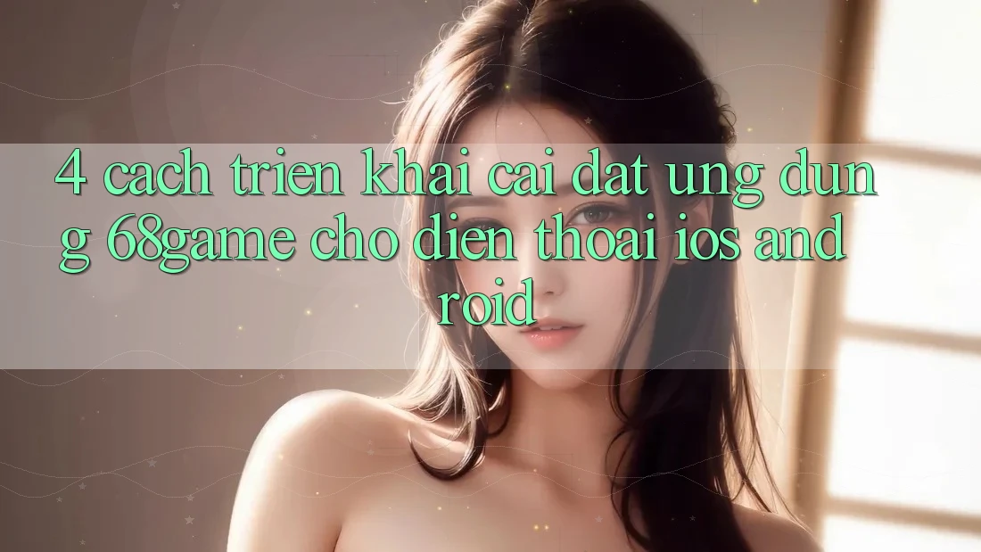 4. Cách triển khai Cài đặt Ứng dụng 68game Cho Điện Thoại (iOS & Android)