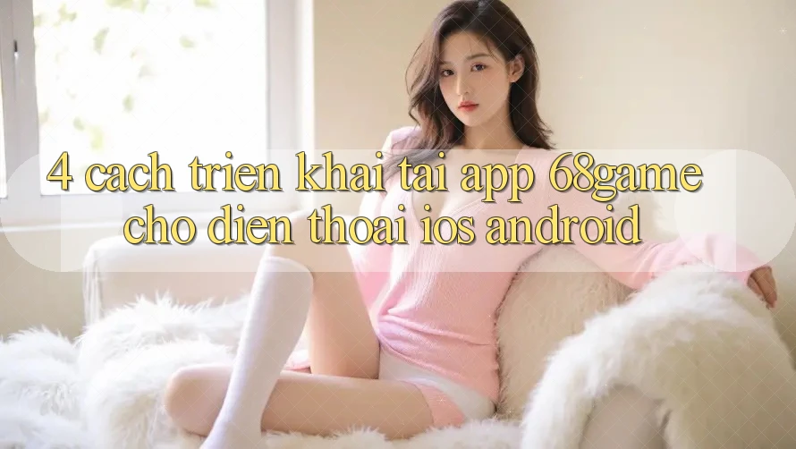 4. Cách triển khai Tải App 68game Cho Điện Thoại (iOS & Android)