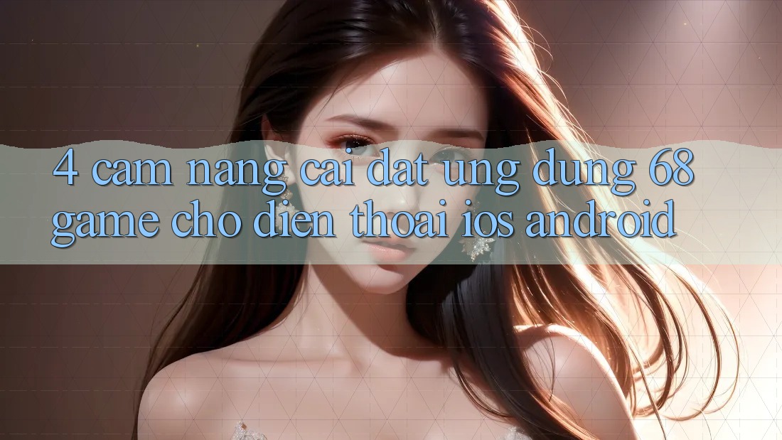 4. Cẩm nang Cài đặt Ứng dụng 68game Cho Điện Thoại (iOS & Android)