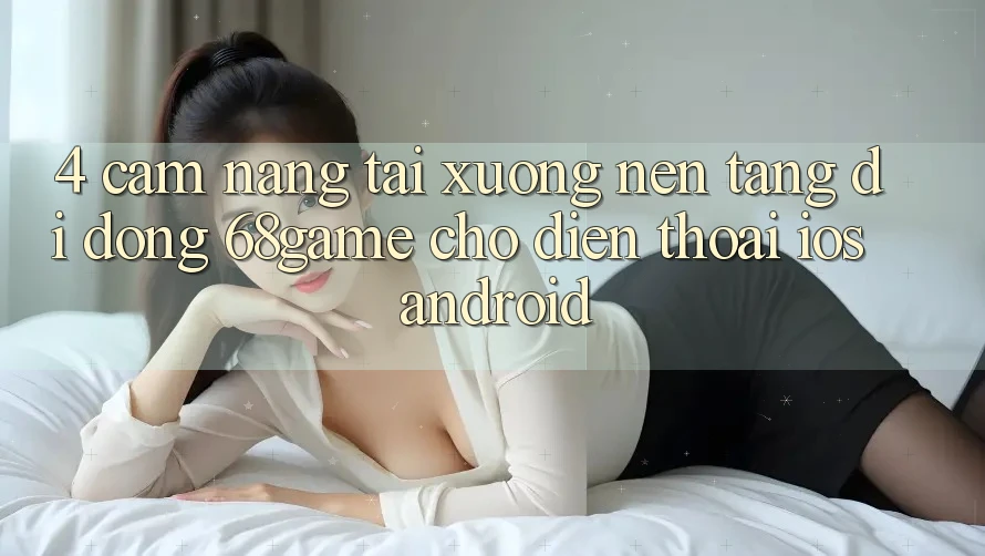 4. Cẩm nang Tải xuống Nền tảng di động 68game Cho Điện Thoại (iOS & Android)