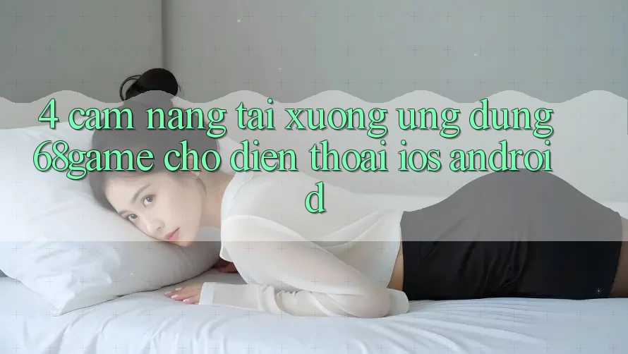 4. Cẩm nang Tải xuống Ứng dụng 68game Cho Điện Thoại (iOS & Android)