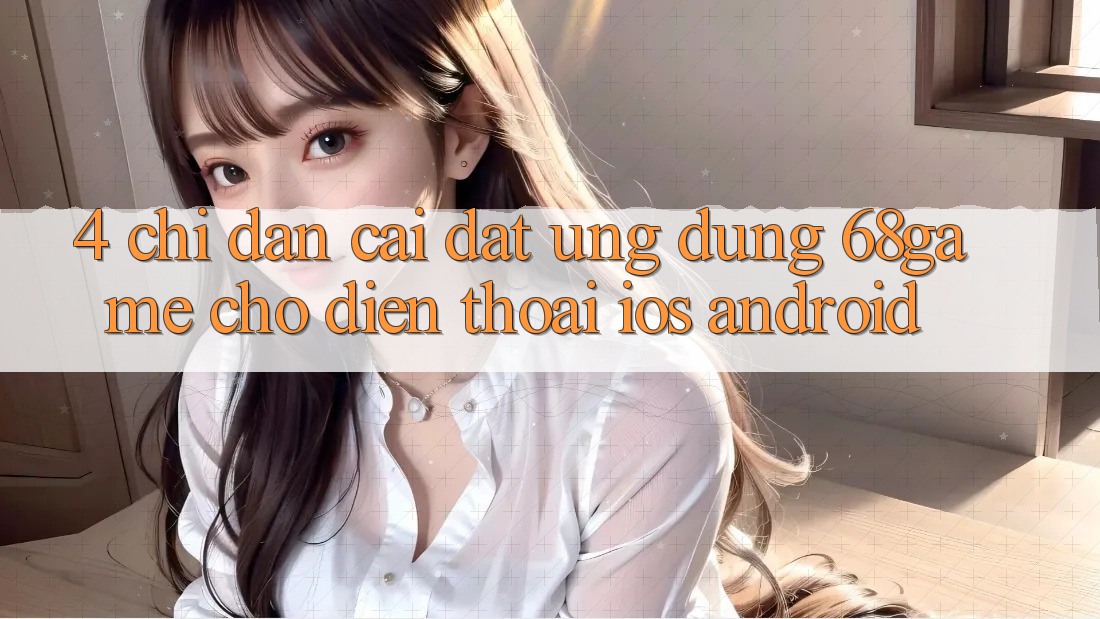 4. Chỉ dẫn Cài đặt Ứng dụng 68game Cho Điện Thoại (iOS & Android)