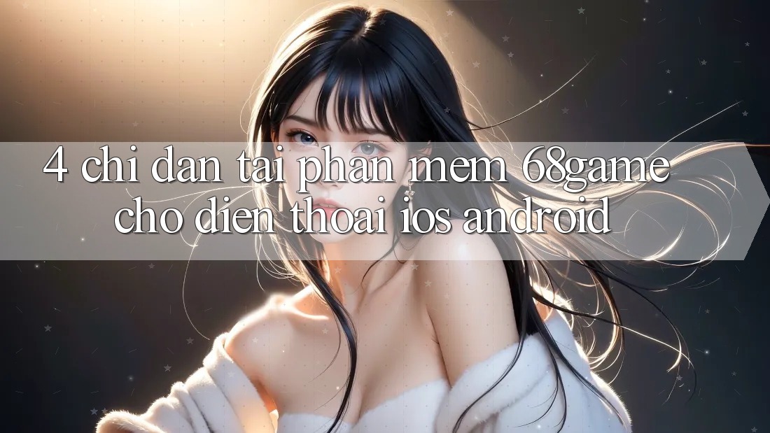 4. Chỉ dẫn Tải Phần mềm 68game Cho Điện Thoại (iOS & Android)