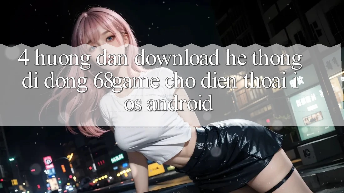 4. Hướng Dẫn Download Hệ thống di động 68game Cho Điện Thoại (iOS & Android)