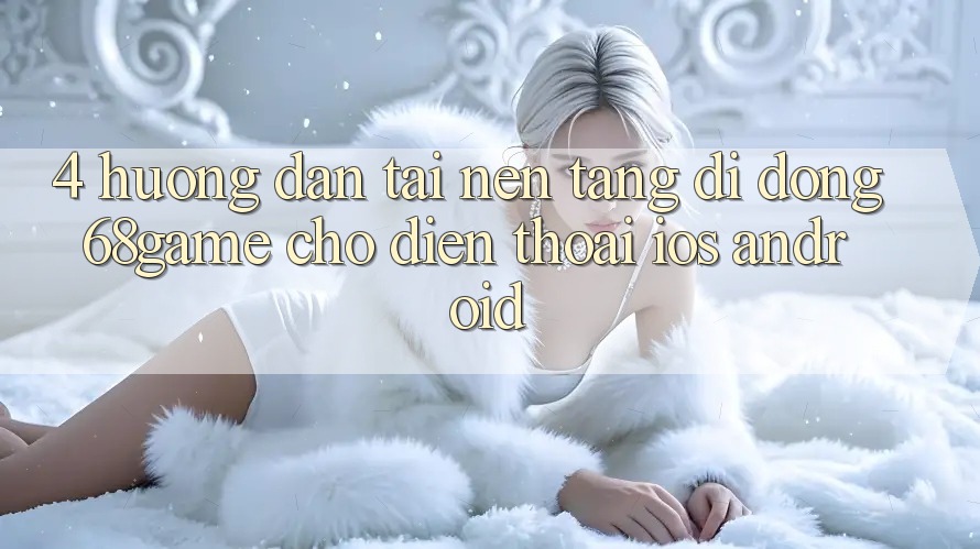 4. Hướng Dẫn Tải Nền tảng di động 68game Cho Điện Thoại (iOS & Android)