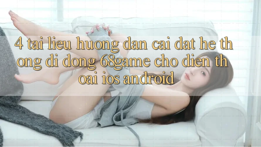 4. Tài liệu hướng dẫn Cài đặt Hệ thống di động 68game Cho Điện Thoại (iOS & Android) 4. Tài liệu hướng dẫn Cài đặt Hệ thống di động 68game Cho Điện Thoại (iOS & Android)