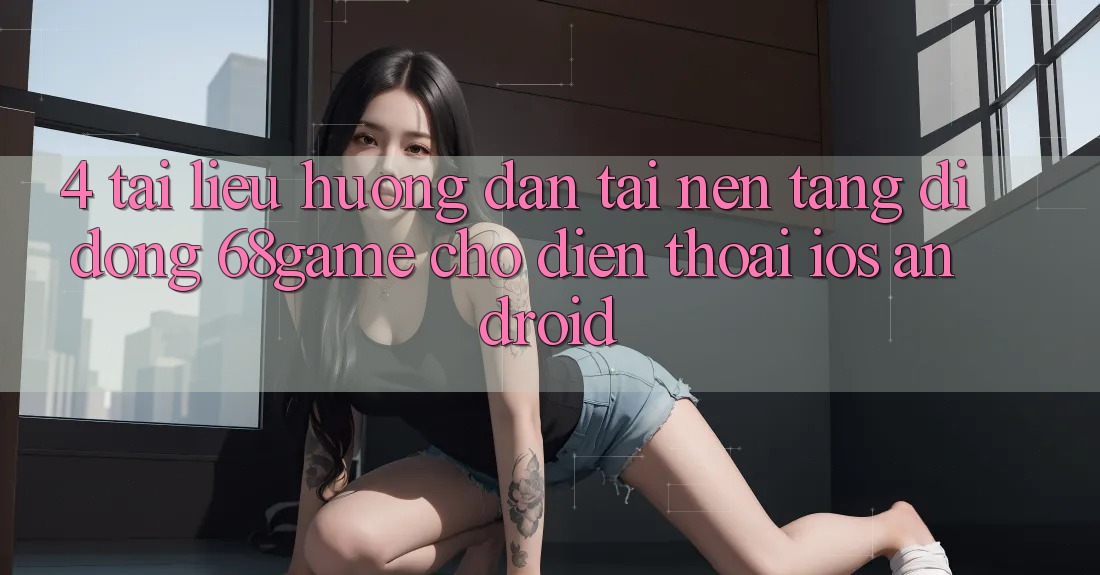 4. Tài liệu hướng dẫn Tải Nền tảng di động 68game Cho Điện Thoại (iOS & Android)