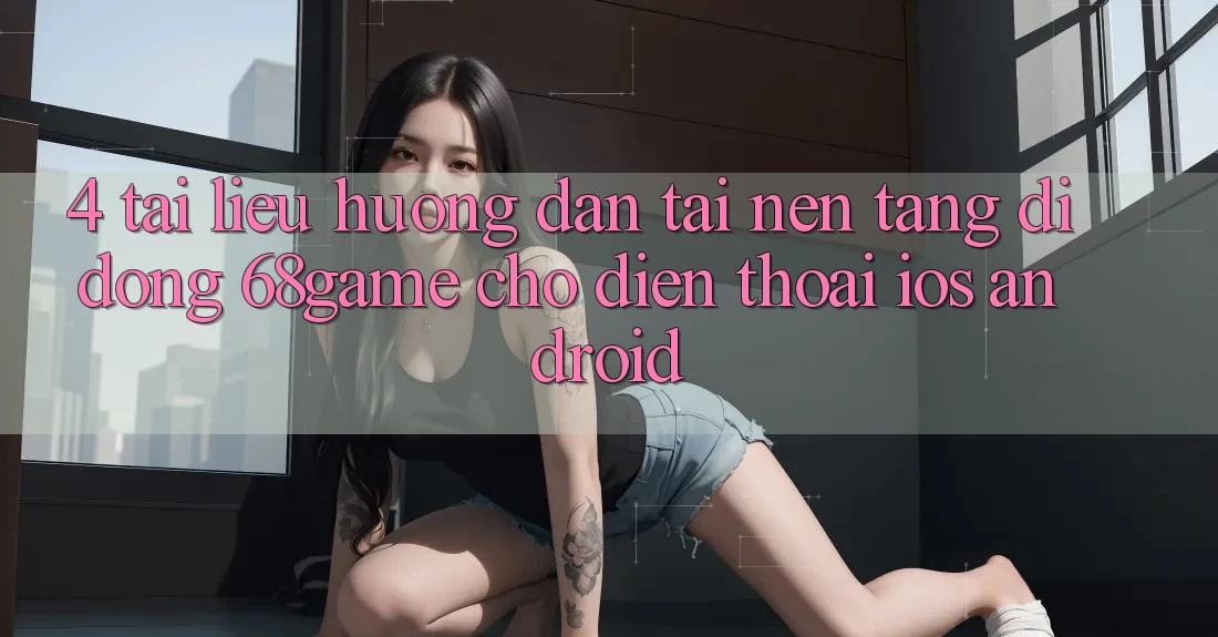 4. Tài liệu hướng dẫn Tải Nền tảng di động 68game Cho Điện Thoại (iOS & Android)
