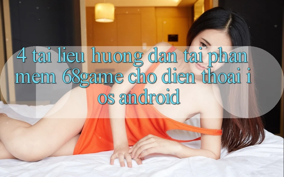 4. Tài liệu hướng dẫn Tải Phần mềm 68game Cho Điện Thoại (iOS & Android)