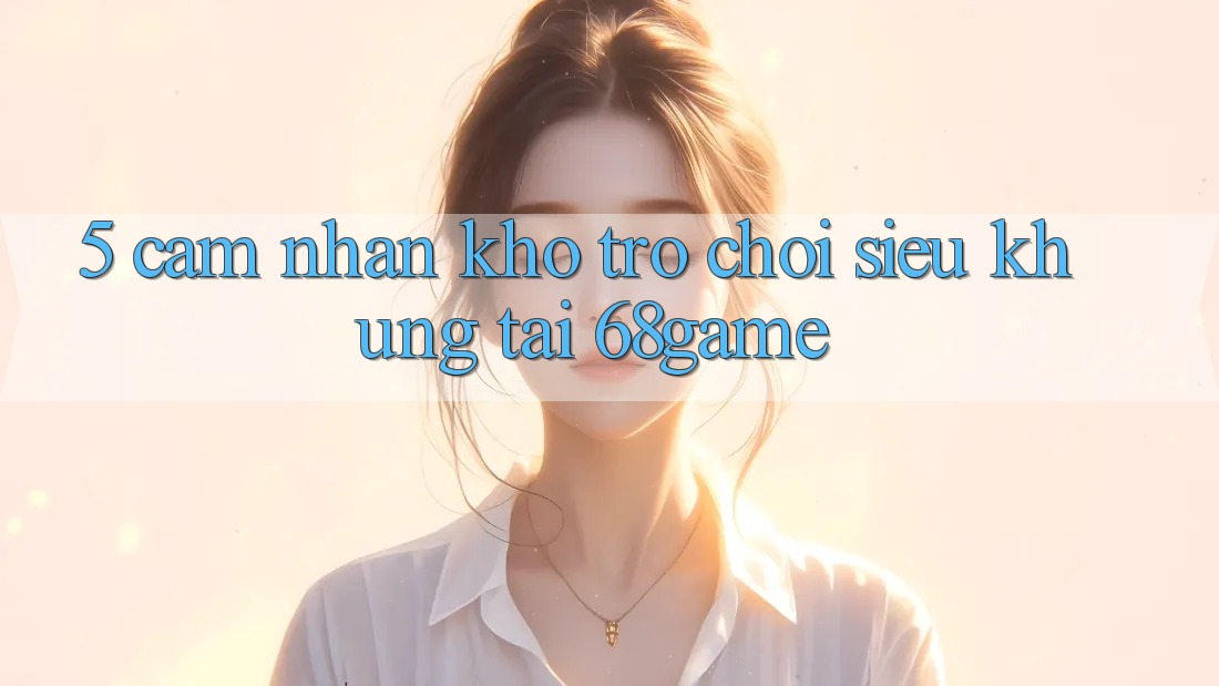 5. Cảm nhận Kho Trò Chơi Siêu Khủng Tại 68game