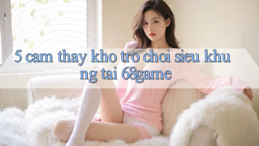 5. Cảm thấy Kho Trò Chơi Siêu Khủng Tại 68game