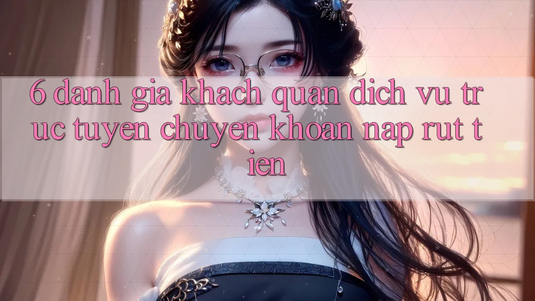 6. Đánh Giá Khách Quan Dịch vụ trực tuyến Chuyển khoản Nạp Rút Tiền