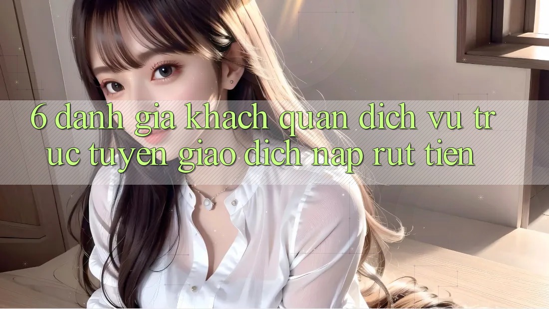6. Đánh Giá Khách Quan Dịch vụ trực tuyến Giao Dịch Nạp Rút Tiền 6. Đánh Giá Khách Quan Dịch vụ trực tuyến Giao Dịch Nạp Rút Tiền