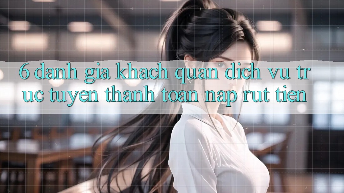 6. Đánh Giá Khách Quan Dịch vụ trực tuyến Thanh toán Nạp Rút Tiền
