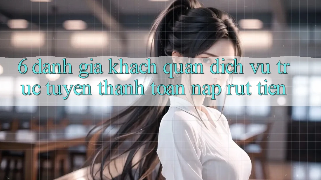 6. Đánh Giá Khách Quan Dịch vụ trực tuyến Thanh toán Nạp Rút Tiền