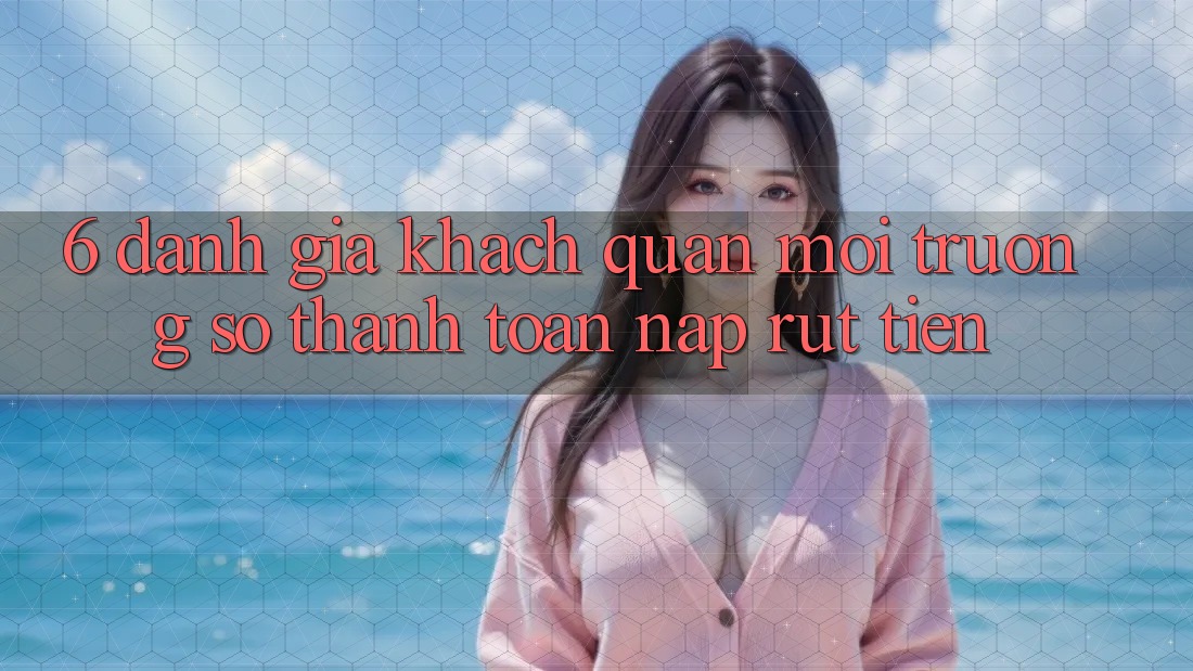 6. Đánh Giá Khách Quan Môi trường số Thanh toán Nạp Rút Tiền