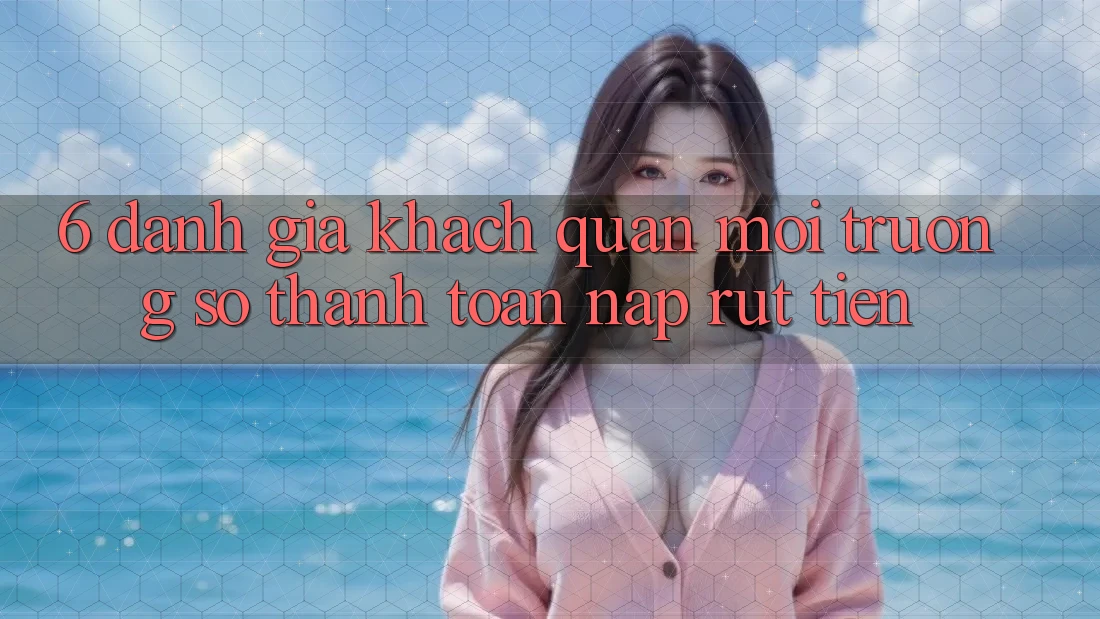 6. Đánh Giá Khách Quan Môi trường số Thanh toán Nạp Rút Tiền
