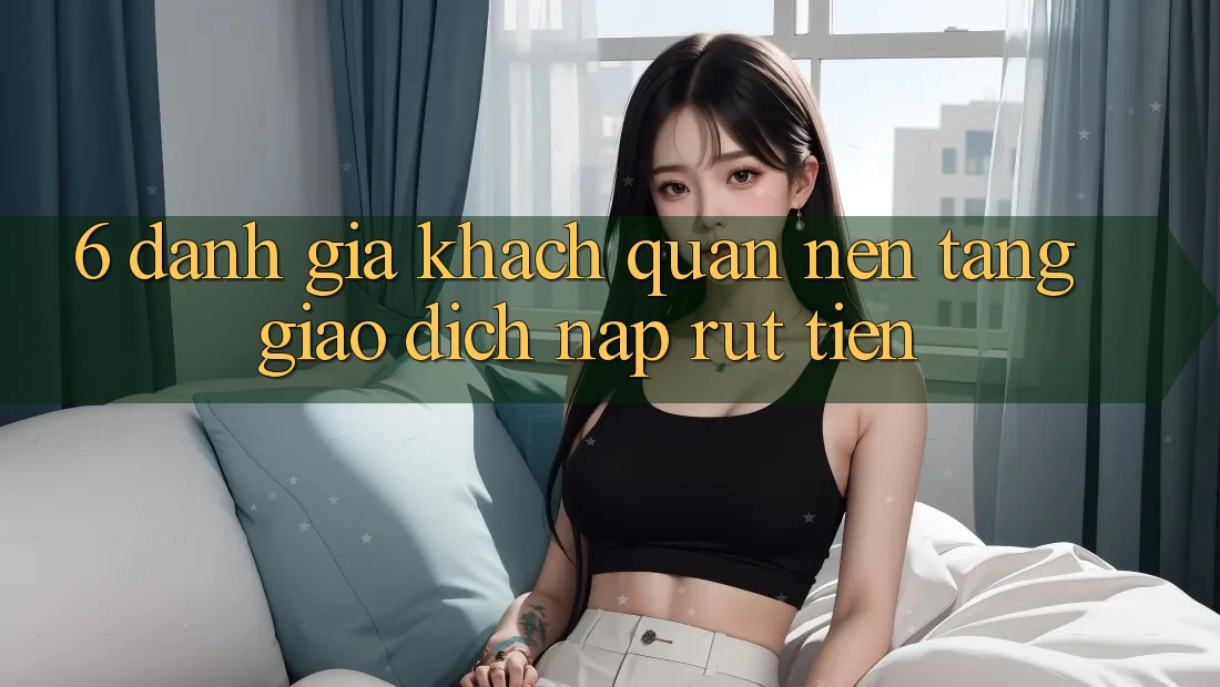 6. Đánh Giá Khách Quan Nền tảng Giao Dịch Nạp Rút Tiền