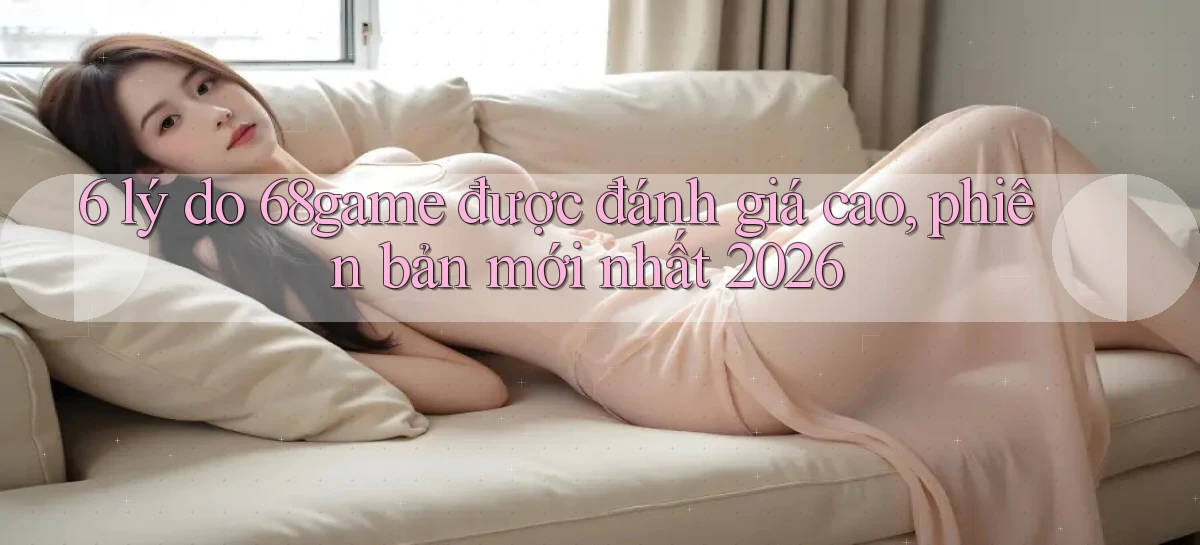 6 lý do 68game được đánh giá cao, phiên bản mới nhất 2026
