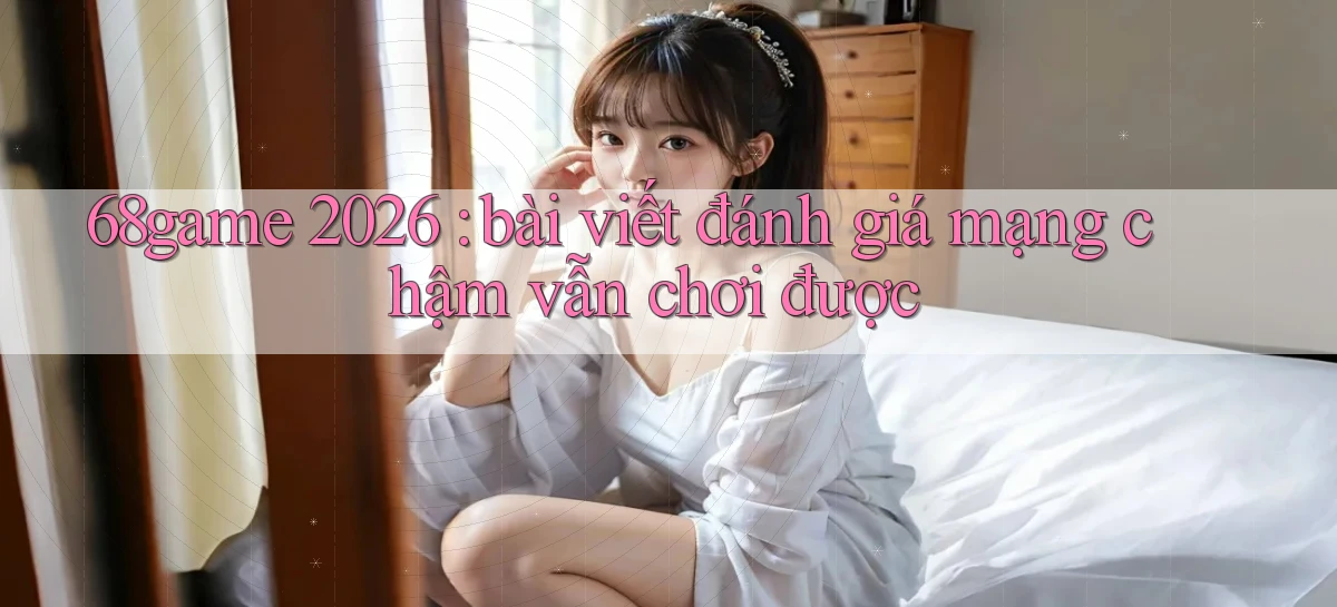 68game 2026 bài viết đánh giá mạng chậm vẫn chơi được