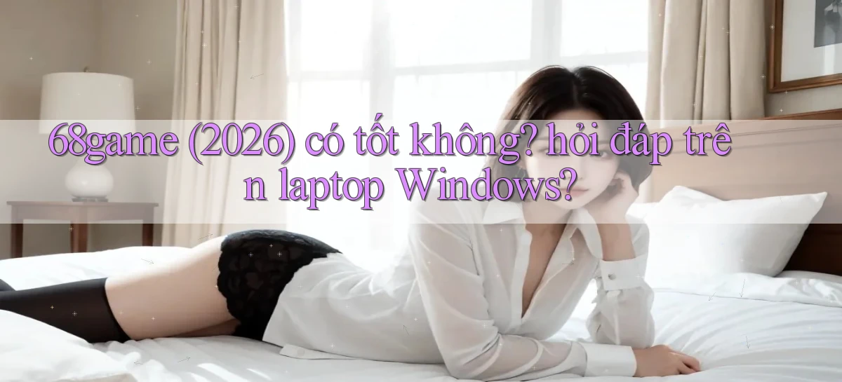 68game (2026) có tốt không hỏi đáp trên laptop Windows