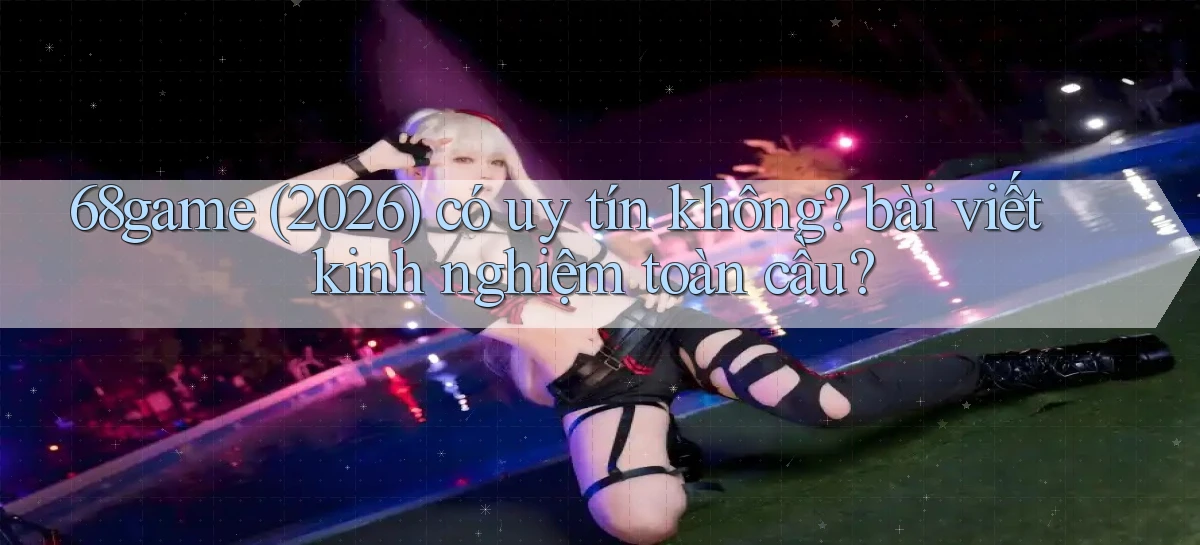 68game (2026) có uy tín không bài viết kinh nghiệm toàn cầu