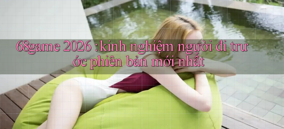 68game 2026 kinh nghiệm người đi trước phiên bản mới nhất