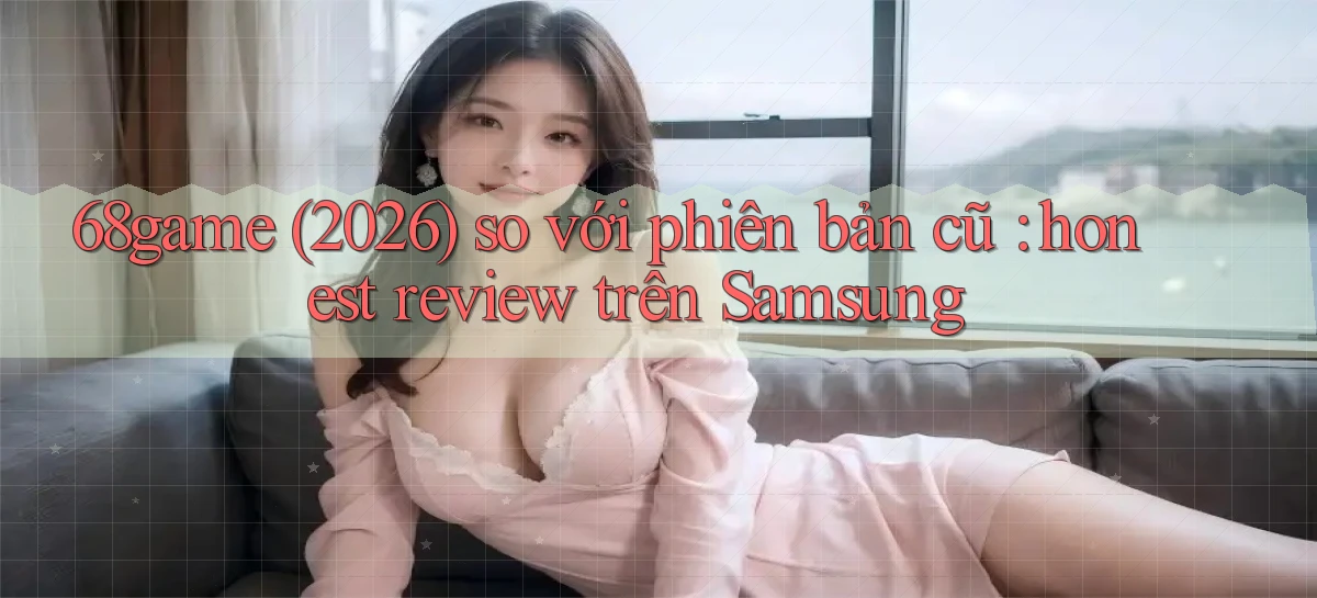 68game (2026) so với phiên bản cũ honest review trên Samsung