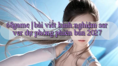 68game bài viết kinh nghiệm server dự phòng phiên bản 2027