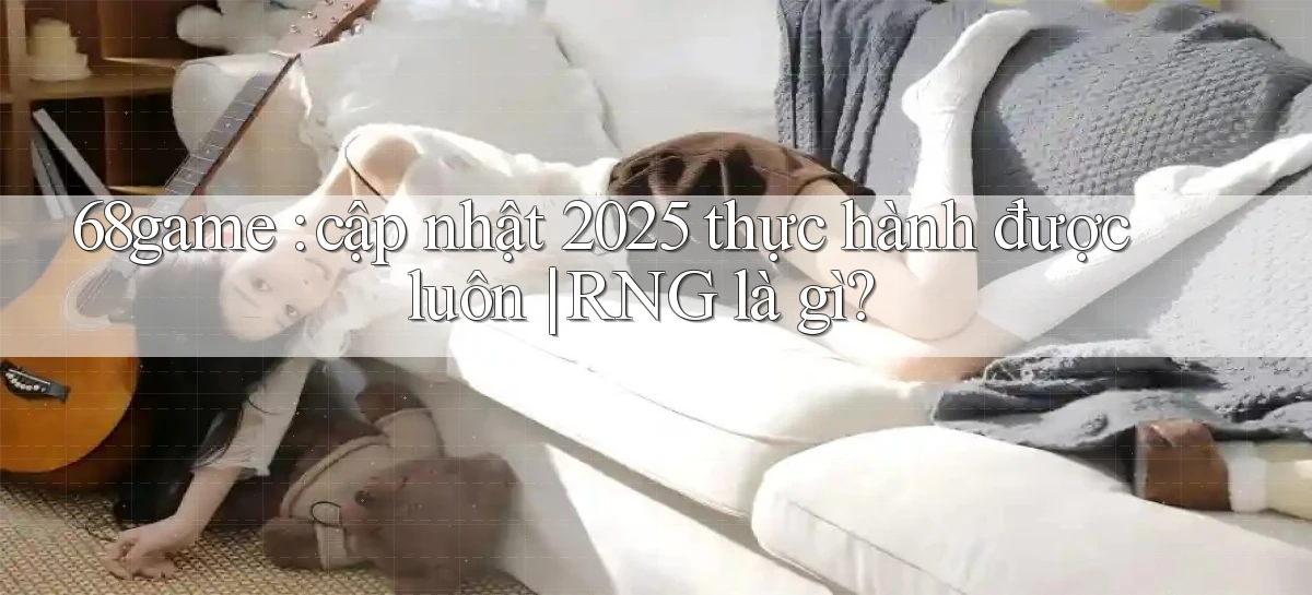 68game cập nhật 2025 thực hành được luôn RNG là gì
