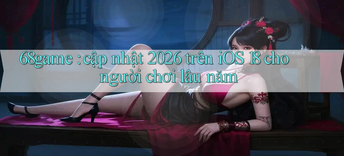 68game cập nhật 2026 trên iOS 18 cho người chơi lâu năm