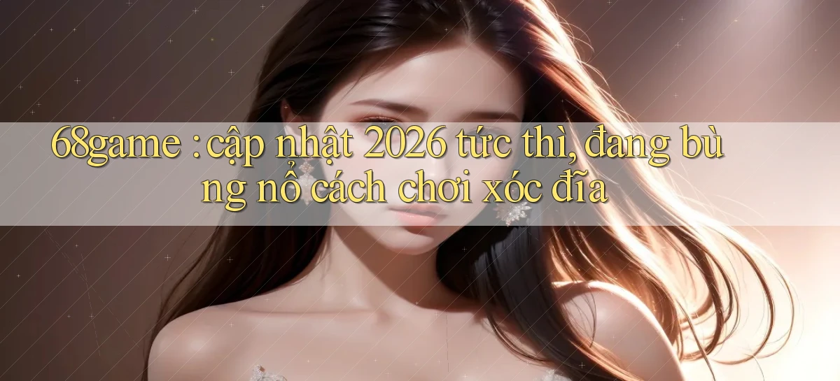 68game cập nhật 2026 tức thì, đang bùng nổ cách chơi xóc đĩa