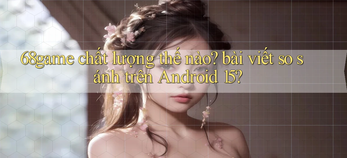 68game chất lượng thế nào bài viết so sánh trên Android 15