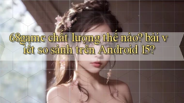 68game chất lượng thế nào bài viết so sánh trên Android 15