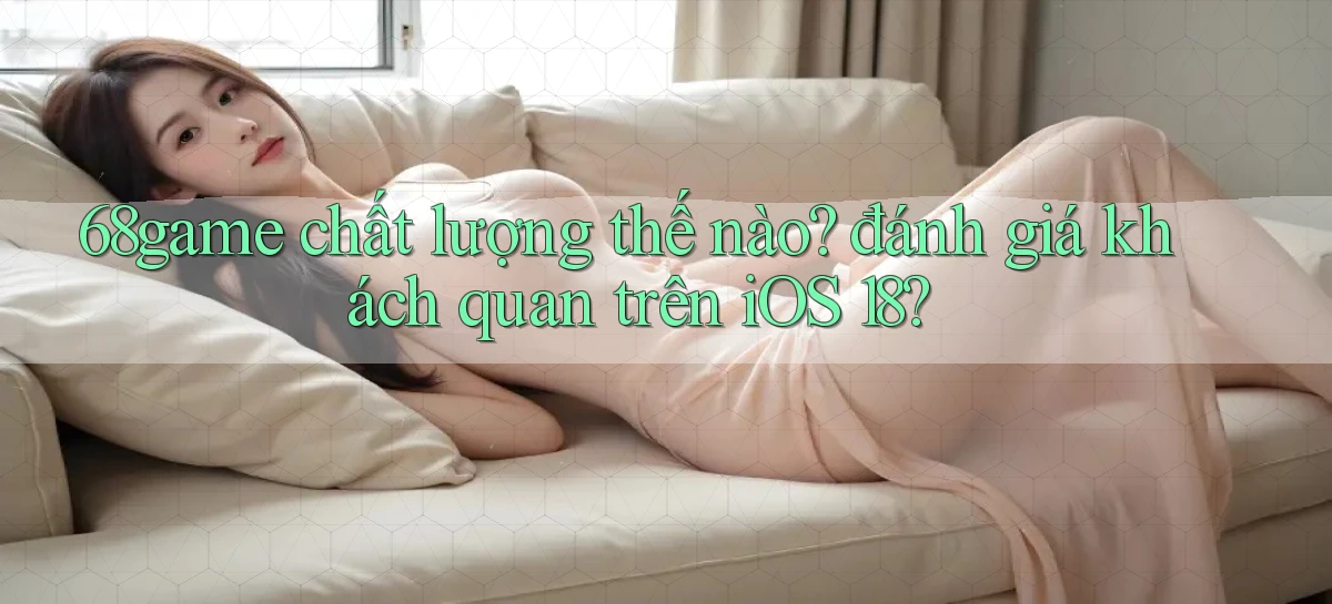 68game chất lượng thế nào đánh giá khách quan trên iOS 18
